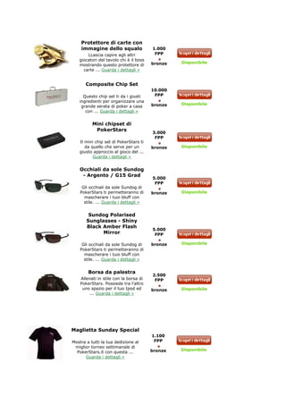 Protettore di carte con
    immagine dello squalo               1.000
       LLascia capire agli altri         FPP
   giocatori del tavolo chi è il boss
                                        bronze   Disponibile
   mostrando questo protettore di
     carte ... Guarda i dettagli »


      Composite Chip Set
                                        10.000
     Questo chip set ti da i giusti      FPP
   ingredienti per organizzare una
                                        bronze   Disponibile
    grande serata di poker a casa
      con ... Guarda i dettagli »


          Mini chipset di
           PokerStars
                                        3.000
                                         FPP
   Il mini chip set di PokerStars ti
      da quello che serve per un        bronze   Disponibile
   giusto approccio al gioco del ...
          Guarda i dettagli »


   Occhiali da sole Sundog
    - Argento / G15 Grad
                                        5.000
                                         FPP
     Gli occhiali da sole Sundog di
    PokerStars ti permetteranno di      bronze   Disponibile
      mascherare i tuoi bluff con
      stile. ... Guarda i dettagli »


        Sundog Polarised
       Sunglasses - Shiny
       Black Amber Flash
                                        5.000
             Mirror                      FPP

     Gli occhiali da sole Sundog di     bronze   Disponibile
    PokerStars ti permetteranno di
      mascherare i tuoi bluff con
      stile. ... Guarda i dettagli »


        Borsa da palestra
                                        2.500
    Allenati in stile con la borsa di    FPP
    PokerStars. Possiede tra l'altro
     uno spazio per il tuo Ipod ed      bronze   Disponibile
        ... Guarda i dettagli »




Maglietta Sunday Special
                                        1.100
Mostra a tutti la tua dedizione al       FPP
 miglior torneo settimanale di
                                        bronze   Disponibile
  PokerStars.it con questa ...
      Guarda i dettagli »
 