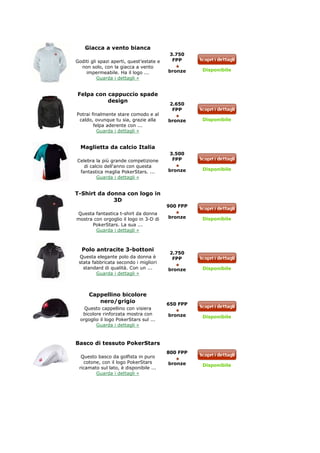Giacca a vento bianca
                                           3.750
Goditi gli spazi aperti, quest’estate e     FPP
  non solo, con la giacca a vento
                                          bronze    Disponibile
    impermeabile. Ha il logo ...
          Guarda i dettagli »


Felpa con cappuccio spade
          design
                                           2.650
                                            FPP
Potrai finalmente stare comodo e al
 caldo, ovunque tu sia, grazie alla       bronze    Disponibile
        felpa aderente con ...
          Guarda i dettagli »


  Maglietta da calcio Italia
                                           3.500
Celebra la più grande competizione          FPP
   di calcio dell'anno con questa
                                          bronze    Disponibile
 fantastica maglia PokerStars. ...
         Guarda i dettagli »


T-Shirt da donna con logo in
             3D
                                          900 FPP
Questa fantastica t-shirt da donna
mostra con orgoglio il logo in 3-D di     bronze    Disponibile
      PokerStars. La sua ...
        Guarda i dettagli »



  Polo antracite 3-bottoni
                                           2.750
 Questa elegante polo da donna è            FPP
 stata fabbricata secondo i migliori
   standard di qualità. Con un ...        bronze    Disponibile
         Guarda i dettagli »



      Cappellino bicolore
         nero/grigio                      650 FPP
    Questo cappellino con visiera
   bicolore rinforzata mostra con         bronze    Disponibile
  orgoglio il logo PokerStars sul ...
         Guarda i dettagli »



Basco di tessuto PokerStars
                                          800 FPP
  Questo basco da golfista in puro
   cotone, con il logo PokerStars         bronze    Disponibile
 ricamato sul lato, è disponibile ...
        Guarda i dettagli »
 