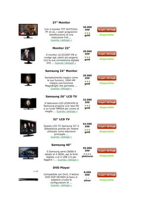 27” Monitor
                                    36.000
Con il monitor TFT W2753VC-          FPP
 PF di LG, i vostri programmi
    beneficeranno di una              gold     Disponibile
       risoluzione Full ...
      Guarda i dettagli »


        Monitor 22"
                                    20.000
  Il monitor LG E2240T-PN si         FPP
rivolge agli utenti più esigenti.
                                      gold     Disponibile
Con la sua connessione digitale
   DVI ... Guarda i dettagli »


 Samsung 24" Monitor
                                    26.000
 Semplicemente magico come           FPP
   le sue funzioni, 2494 HM
      integra una funzione            gold     Disponibile
 MagicBright che permette ...
       Guarda i dettagli »


 Samsung 26" LCD TV
                                    32.000
 Il televisore LCD LE26C450 di       FPP
Samsung propone una resa HD
                                      gold     Disponibile
e un tuner MPEG4 per vivere al
 meglio ... Guarda i dettagli »


        32" LCD TV
                                    62.500
Questo LCD TV Samsung 32" è          FPP
abbastanza grande per essere
  utilizzato come televisore          gold     Disponibile
          principale ...
      Guarda i dettagli »


       Samsung 40"
                                    95.000
   Il Samsung serie C6000 è          FPP
 dotato di 4 HDMi, per le fonti
                                    platinum   Disponibile
  digitali, e di 2 USB 2.0 per
leggere i ... Guarda i dettagli »


        DVD Player
                                     8.000
Compatibile con DivX, il lettore      FPP
 DVD DVP-SR700H di Sony si
     adatterà a tutte le             silver    Disponibile
    configurazioni di ...
     Guarda i dettagli »
 