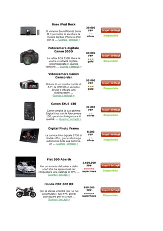 Bose iPod Dock
                                           20.000
      Il sistema SoundDock® Serie           FPP
       II ti permette di ascoltare la
                                            silver   Disponibile
      musica dal tuo iPhone o iPod
       con la ... Guarda i dettagli »


        Fotocamera digitale
            Canon 550D
                                           60.000
                                            FPP
       La reflex EOS 550D libera la
         vostra creatività digitale.        gold     Disponibile
         Accompagnata in questa
      versione ... Guarda i dettagli »


        Videocamera Canon
            Camcorder
                                           55.000
      Dotata di un monitor tattile di       FPP
       2.7", la HFM306 è semplice
                                            gold     Disponibile
          all'uso e integra uno
             stabilizzatore ...
           Guarda i dettagli »


          Canon IXUS 130
                                           22.000
       Canon amplia la sua gamma            FPP
      Digital Ixus con la fotocamera
                                            silver   Disponibile
      130, garanzia d'eleganza e di
      qualità. ... Guarda i dettagli »



        Digital Photo Frame
                                            8.500
     La cornice foto digitale S730 di        FPP
      Kodak offre, grazie alla lunga
                                            silver   Disponibile
      autonomia della sua batteria,
        un ... Guarda i dettagli »




       Fiat 500 Abarth
                                         1.600.000
 Per un amante del poker e dello            FPP
   sport che ha speso mesi per
                                         supernova   Disponibile
conquistare una valanga di FPP, ...
        Guarda i dettagli »



     Honda CBR 600 RR
                                         950.000
Con la stessa velocità con cui hai         FPP
  accumulato i tuoi FPP, potrai
                                         supernova   Disponibile
  scorrazzare per le strade ...
       Guarda i dettagli »
 