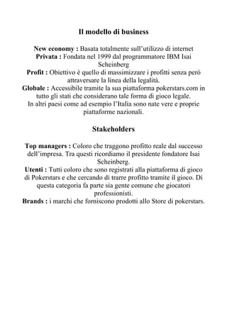 Il modello di business

   New economy : Basata totalmente sull’utilizzo di internet
    Privata : Fondata nel 1999 dal programmatore IBM Isai
                              Scheinberg
 Profit : Obiettivo è quello di massimizzare i profitti senza però
                 attraversare la linea della legalità.
Globale : Accessibile tramite la sua piattaforma pokerstars.com in
    tutto gli stati che considerano tale forma di gioco legale.
 In altri paesi come ad esempio l’Italia sono nate vere e proprie
                        piattaforme nazionali.

                          Stakeholders

 Top managers : Coloro che traggono profitto reale dal successo
  dell’impresa. Tra questi ricordiamo il presidente fondatore Isai
                            Scheinberg.
 Utenti : Tutti coloro che sono registrati alla piattaforma di gioco
di Pokerstars e che cercando di trarre profitto tramite il gioco. Di
     questa categoria fa parte sia gente comune che giocatori
                           professionisti.
Brands : i marchi che forniscono prodotti allo Store di pokerstars.
 