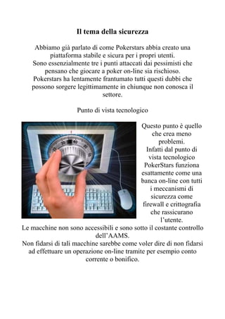 Il tema della sicurezza

    Abbiamo già parlato di come Pokerstars abbia creato una
         piattaforma stabile e sicura per i propri utenti.
   Sono essenzialmente tre i punti attaccati dai pessimisti che
       pensano che giocare a poker on-line sia rischioso.
   Pokerstars ha lentamente frantumato tutti questi dubbi che
   possono sorgere legittimamente in chiunque non conosca il
                             settore.

                    Punto di vista tecnologico

                                             Questo punto è quello
                                                 che crea meno
                                                    problemi.
                                               Infatti dal punto di
                                                vista tecnologico
                                              PokerStars funziona
                                             esattamente come una
                                             banca on-line con tutti
                                                i meccanismi di
                                                 sicurezza come
                                             firewall e crittografia
                                                 che rassicurano
                                                     l’utente.
Le macchine non sono accessibili e sono sotto il costante controllo
                            dell’AAMS.
Non fidarsi di tali macchine sarebbe come voler dire di non fidarsi
  ad effettuare un operazione on-line tramite per esempio conto
                        corrente o bonifico.
 