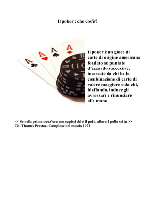 Il poker : che cos’è?




                                                 Il poker è un gioco di
                                                 carte di origine americana
                                                 fondato su puntate
                                                 d’azzardo successive,
                                                 incassate da chi ha la
                                                 combinazione di carte di
                                                 valore maggiore o da chi,
                                                 bluffando, induce gli
                                                 avversari a rinunciare
                                                 alla mano.



<< Se nella prima mezz’ora non capisci chi è il pollo, allora il pollo sei tu >>
Cit. Thomas Preston, Campione del mondo 1972
 