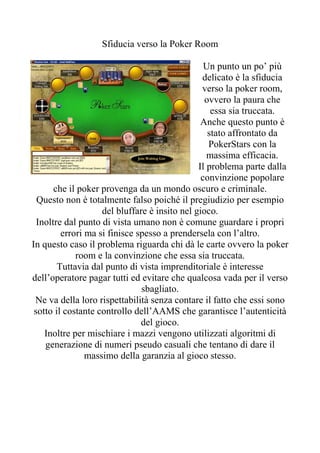 Sfiducia verso la Poker Room

                                                 Un punto un po’ più
                                                delicato è la sfiducia
                                                verso la poker room,
                                                 ovvero la paura che
                                                   essa sia truccata.
                                                Anche questo punto è
                                                  stato affrontato da
                                                  PokerStars con la
                                                  massima efficacia.
                                               Il problema parte dalla
                                                convinzione popolare
       che il poker provenga da un mondo oscuro e criminale.
  Questo non è totalmente falso poiché il pregiudizio per esempio
                    del bluffare è insito nel gioco.
  Inoltre dal punto di vista umano non è comune guardare i propri
         errori ma si finisce spesso a prendersela con l’altro.
In questo caso il problema riguarda chi dà le carte ovvero la poker
             room e la convinzione che essa sia truccata.
        Tuttavia dal punto di vista imprenditoriale è interesse
dell’operatore pagar tutti ed evitare che qualcosa vada per il verso
                               sbagliato.
 Ne va della loro rispettabilità senza contare il fatto che essi sono
 sotto il costante controllo dell’AAMS che garantisce l’autenticità
                               del gioco.
    Inoltre per mischiare i mazzi vengono utilizzati algoritmi di
    generazione di numeri pseudo casuali che tentano di dare il
                massimo della garanzia al gioco stesso.
 