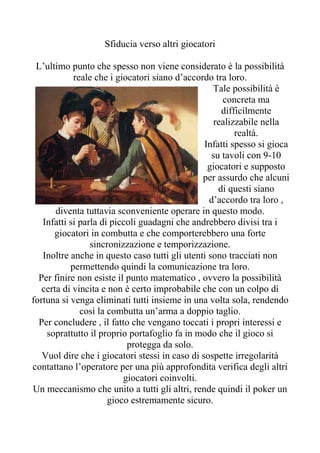Sfiducia verso altri giocatori

 L’ultimo punto che spesso non viene considerato è la possibilità
            reale che i giocatori siano d’accordo tra loro.
                                                  Tale possibilità è
                                                     concreta ma
                                                     difficilmente
                                                   realizzabile nella
                                                         realtà.
                                                Infatti spesso si gioca
                                                  su tavoli con 9-10
                                                 giocatori e supposto
                                               per assurdo che alcuni
                                                    di questi siano
                                                 d’accordo tra loro ,
       diventa tuttavia sconveniente operare in questo modo.
   Infatti si parla di piccoli guadagni che andrebbero divisi tra i
      giocatori in combutta e che comporterebbero una forte
                 sincronizzazione e temporizzazione.
   Inoltre anche in questo caso tutti gli utenti sono tracciati non
           permettendo quindi la comunicazione tra loro.
  Per finire non esiste il punto matematico , ovvero la possibilità
   certa di vincita e non è certo improbabile che con un colpo di
fortuna si venga eliminati tutti insieme in una volta sola, rendendo
              così la combutta un’arma a doppio taglio.
  Per concludere , il fatto che vengano toccati i propri interessi e
    soprattutto il proprio portafoglio fa in modo che il gioco si
                           protegga da solo.
   Vuol dire che i giocatori stessi in caso di sospette irregolarità
contattano l’operatore per una più approfondita verifica degli altri
                          giocatori coinvolti.
Un meccanismo che unito a tutti gli altri, rende quindi il poker un
                      gioco estremamente sicuro.
 