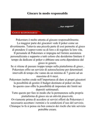 Giocare in modo responsabile




       Pokerstars è molto attenta al giocare responsabilmente.
        La maggior parte dei giocatori vede il poker come un
divertimento. Tuttavia una piccola parte di essi permette al gioco
   di prendere il sopravvento su di loro e di regolare la loro vita.
     Il personale di Pokerstars si impegna nel fornire assistenza
 personalizzata e supporto a tutti coloro che desiderino limitare il
  tempo da dedicare al poker o abbiano una certa dipendenza dal
                             gioco in genere.
 Se si ritiene di passare troppo tempo sulla piattaforma di gioco ,
   Pokerstars offre un servizio di autoesclusione per determinati
   intervalli di tempo che vanno da un minimo di 7 giorni ad un
                           massimo di 6 mesi.
Pokerstars inoltre crede nell’importanza di dare ai propri giocatori
     la possibilità di gestire il budget destinato al poker on-line.
    In questo caso offre la possibilità di impostare dei limiti nei
                          depositi settimanali.
  Tutto questo per fare in modo che la permanenza sulla propria
            piattaforma di gioco sia un attività piacevole.
  Ovviamente prima di accedere ai servizi offerti da Pokerstars è
 necessario accettare i termini e le condizioni d’uso del servizio.
Chiunque lo fa si pensa sia ben conscio dei rischi che tale servizio
                             potrebbe creare.
 