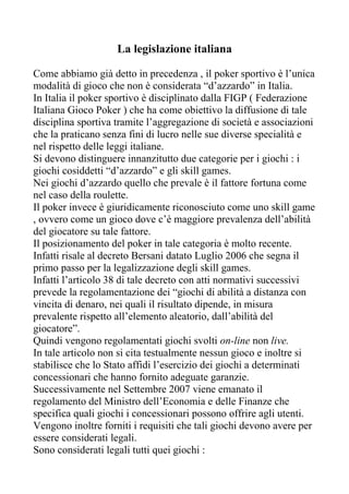 La legislazione italiana

Come abbiamo già detto in precedenza , il poker sportivo è l’unica
modalità di gioco che non è considerata “d’azzardo” in Italia.
In Italia il poker sportivo è disciplinato dalla FIGP ( Federazione
Italiana Gioco Poker ) che ha come obiettivo la diffusione di tale
disciplina sportiva tramite l’aggregazione di società e associazioni
che la praticano senza fini di lucro nelle sue diverse specialità e
nel rispetto delle leggi italiane.
Si devono distinguere innanzitutto due categorie per i giochi : i
giochi cosiddetti “d’azzardo” e gli skill games.
Nei giochi d’azzardo quello che prevale è il fattore fortuna come
nel caso della roulette.
Il poker invece è giuridicamente riconosciuto come uno skill game
, ovvero come un gioco dove c’è maggiore prevalenza dell’abilità
del giocatore su tale fattore.
Il posizionamento del poker in tale categoria è molto recente.
Infatti risale al decreto Bersani datato Luglio 2006 che segna il
primo passo per la legalizzazione degli skill games.
Infatti l’articolo 38 di tale decreto con atti normativi successivi
prevede la regolamentazione dei “giochi di abilità a distanza con
vincita di denaro, nei quali il risultato dipende, in misura
prevalente rispetto all’elemento aleatorio, dall’abilità del
giocatore”.
Quindi vengono regolamentati giochi svolti on-line non live.
In tale articolo non si cita testualmente nessun gioco e inoltre si
stabilisce che lo Stato affidi l’esercizio dei giochi a determinati
concessionari che hanno fornito adeguate garanzie.
Successivamente nel Settembre 2007 viene emanato il
regolamento del Ministro dell’Economia e delle Finanze che
specifica quali giochi i concessionari possono offrire agli utenti.
Vengono inoltre forniti i requisiti che tali giochi devono avere per
essere considerati legali.
Sono considerati legali tutti quei giochi :
 