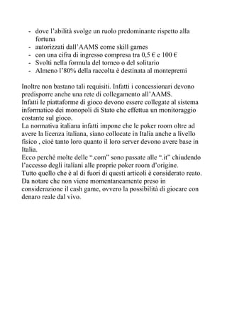 - dove l’abilità svolge un ruolo predominante rispetto alla
    fortuna
  - autorizzati dall’AAMS come skill games
  - con una cifra di ingresso compresa tra 0,5 € e 100 €
  - Svolti nella formula del torneo o del solitario
  - Almeno l’80% della raccolta è destinata al montepremi

Inoltre non bastano tali requisiti. Infatti i concessionari devono
predisporre anche una rete di collegamento all’AAMS.
Infatti le piattaforme di gioco devono essere collegate al sistema
informatico dei monopoli di Stato che effettua un monitoraggio
costante sul gioco.
La normativa italiana infatti impone che le poker room oltre ad
avere la licenza italiana, siano collocate in Italia anche a livello
fisico , cioè tanto loro quanto il loro server devono avere base in
Italia.
Ecco perché molte delle “.com” sono passate alle “.it” chiudendo
l’accesso degli italiani alle proprie poker room d’origine.
Tutto quello che è al di fuori di questi articoli è considerato reato.
Da notare che non viene momentaneamente preso in
considerazione il cash game, ovvero la possibilità di giocare con
denaro reale dal vivo.
 