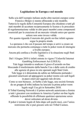 Legislazione in Europa e nel mondo

 Sulla scia dell’esempio italiano anche altre nazioni europee come
         Francia e Belgio si stanno allineando a tale modello.
Tuttavia le regole della Comunità Europea che chiedono a tutti gli
 stati membri di accettare reciprocamente le licenze e le procedure
di regolamentazione valide in altri paesi membri come componenti
essenziali per la creazione di un mercato virtuale unico per questo
                     settore non sono invece valide.
  Per quanto riguarda il mercato dei giochi on-line infatti ognuno
                         segue la propria strada.
   La speranza è che con il passare del tempo si arrivi a creare un
mercato che permetta comunque a tutte le poker room di interagire
                            a livello europeo.
 Ancora più confusa a livello legislativo è la situazione negli Stati
                                  Uniti.
  Dal 1 Giugno 2010 è infatti entrata in vigore l’Unlawful Internet
                 Gambling Enforcement Act (UIGEA).
      Tale legge intendeva sradicare il gioco d’azzardo on-line
bloccando il trasferimento dalla banche Usa e dalle carte di credito
        alle agenzie di gioco in rete operanti negli Stati Uniti.
     Tale legge si è dimostrata da subito un fallimento portando i
giocatori americani ad appoggiarsi su poker rooms con sedi legali
                in paesi esteri per aggirare tale divieto.
 Come se non bastasse , in barba a tale legge, una società formata
    da un gruppo di tribù indiane ha lanciato la prima poker room
                legale negli Usa già in Settembre 2010.
Il Tribal Gaming Network è il primo network autorizzato a fornire
 a tutti i giocatori con residenza in America il poker on-line legale
   offrendo la possibilità di effettuare qualsiasi operazione senza
                   dover sottostare ad alcun divieto.
 Il poker è tornato legale di fatto dopo soli pochi mesi, con l’unica
        restrizione che si può giocare solo nei Tribal Casinos.
 