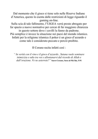 Dal momento che il gioco si tiene solo nelle Riserve Indiane
 d’America, questo lo esenta dalle restrizioni di legge riguardo il
                            gaming on-line.
 Sulla scia di tale fallimento, l’UIGEA verrà presto abrogato per
far spazio a nuove normative per cercar di far maggiore chiarezza
        in questo settore dove i cavilli la fanno da padrone.
Più semplice è invece la situazione nei paesi del mondo islamico.
  Infatti per la religione islamica il poker è un gioco d’azzardo e
         come tale è considerato peccato e perciò proibito.

                     Il Corano recita infatti così :

   “ In verità con il vino e il gioco d’azzardo , Satana vuole seminare
      inimicizia e odio tra voi e allontanarvi dal ricordo di Allah e
      dall’orazione. Ve ne asterrete?” Sacro Corano, Sura al-Ma’ida, 5:91
 