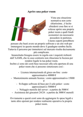 Aprire una poker room

                                             Vista una situazione
                                             normativa non certo
                                             chiarissima , è lecito
                                           chiedersi cosa fare se si
                                         volesse aprire una propria
                                          poker room e quali fondi
                                          economici sia necessario
                                            possedere in partenza.
                                         I meno esperti potrebbero
  pensare che basti avere un proprio software e un sito web per
  immergersi in questo mondo dove il guadagno sembra facile.
Tuttavia il percorso per immettersi sul mercato risulta decisamente
                          più complicato.
   Innanzitutto bisogna essere in regola con i requisiti richiesti
 dall’AAMS, che in caso contrario non rilasciano la licenza per
                 rendere legale la tua poker room.
 Inoltre ci sono dei costi base necessari alla sola apertura di una
            poker room che si possono sintetizzare così :

         - Licenza internazionale di gioco on-line : costo
                       approssimativo 40000 €
   - Mantenimento annuale licenza : costo approssimativo 15000
                                   €
       - Sviluppo software di base per il solo poker : costo
                       approssimativo 50000 €
        - Noleggio mensile del server : a partire da 5000 €
    - Assistenza dei giocatori 24/24 : a partire da 3000 € mensili

  Ovviamente a questi costi sono da aggiungere le spese legali e
  tante altre opzioni per rendere realmente operativa la propria
                            poker room.
 