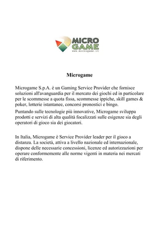 Microgame

Microgame S.p.A. è un Gaming Service Provider che fornisce
soluzioni all'avanguardia per il mercato dei giochi ed in particolare
per le scommesse a quota fissa, scommesse ippiche, skill games &
poker, lotterie istantanee, concorsi pronostici e bingo.
Puntando sulle tecnologie più innovative, Microgame sviluppa
prodotti e servizi di alta qualità focalizzati sulle esigenze sia degli
operatori di gioco sia dei giocatori.

In Italia, Microgame è Service Provider leader per il gioco a
distanza. La società, attiva a livello nazionale ed internazionale,
dispone delle necessarie concessioni, licenze ed autorizzazioni per
operare conformemente alle norme vigenti in materia nei mercati
di riferimento.
 