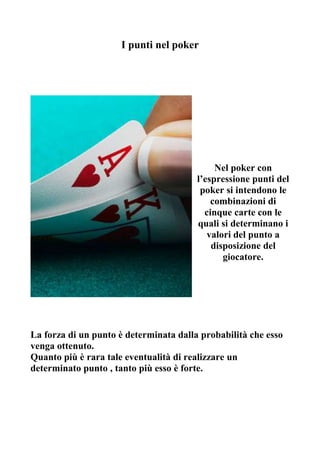 I punti nel poker




                                             Nel poker con
                                        l’espressione punti del
                                         poker si intendono le
                                            combinazioni di
                                          cinque carte con le
                                        quali si determinano i
                                           valori del punto a
                                            disposizione del
                                               giocatore.




La forza di un punto è determinata dalla probabilità che esso
venga ottenuto.
Quanto più è rara tale eventualità di realizzare un
determinato punto , tanto più esso è forte.
 