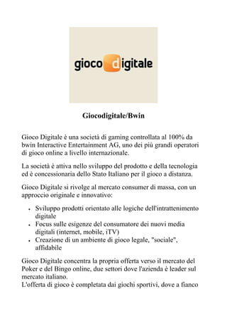 Giocodigitale/Bwin

Gioco Digitale è una società di gaming controllata al 100% da
bwin Interactive Entertainment AG, uno dei più grandi operatori
di gioco online a livello internazionale.
La società è attiva nello sviluppo del prodotto e della tecnologia
ed è concessionaria dello Stato Italiano per il gioco a distanza.
Gioco Digitale si rivolge al mercato consumer di massa, con un
approccio originale e innovativo:
  •   Sviluppo prodotti orientato alle logiche dell'intrattenimento
      digitale
  •   Focus sulle esigenze del consumatore dei nuovi media
      digitali (internet, mobile, iTV)
  •   Creazione di un ambiente di gioco legale, "sociale",
      affidabile
Gioco Digitale concentra la propria offerta verso il mercato del
Poker e del Bingo online, due settori dove l'azienda è leader sul
mercato italiano.
L'offerta di gioco è completata dai giochi sportivi, dove a fianco
 