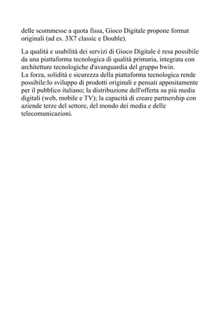 delle scommesse a quota fissa, Gioco Digitale propone format
originali (ad es. 3X7 classic e Double).
La qualità e usabilità dei servizi di Gioco Digitale è resa possibile
da una piattaforma tecnologica di qualità primaria, integrata con
architetture tecnologiche d'avanguardia del gruppo bwin.
La forza, solidità e sicurezza della piattaforma tecnologica rende
possibile:lo sviluppo di prodotti originali e pensati appositamente
per il pubblico italiano; la distribuzione dell'offerta su più media
digitali (web, mobile e TV); la capacità di creare partnership con
aziende terze del settore, del mondo dei media e delle
telecomunicazioni.
 