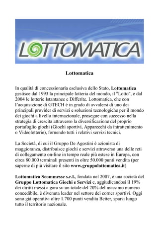 Lottomatica

In qualità di concessionaria esclusiva dello Stato, Lottomatica
gestisce dal 1993 la principale lotteria del mondo, il "Lotto", e dal
2004 le lotterie Istantanee e Differite. Lottomatica, che con
l’acquisizione di GTECH è in grado di avvalersi di uno dei
principali provider di servizi e soluzioni tecnologiche per il mondo
dei giochi a livello internazionale, prosegue con successo nella
strategia di crescita attraverso la diversificazione del proprio
portafoglio giochi (Giochi sportivi, Apparecchi da intrattenimento
o Videolotterie), fornendo tutti i relativi servizi tecnici.

La Società, di cui il Gruppo De Agostini è azionista di
maggioranza, distribuisce giochi e servizi attraverso una delle reti
di collegamento on-line in tempo reale più estese in Europa, con
circa 80.000 terminali presenti in oltre 50.000 punti vendita (per
saperne di più visitare il sito www.gruppolottomatica.it).

Lottomatica Scommesse s.r.l., fondata nel 2007, è una società del
Gruppo Lottomatica Giochi e Servizi e, aggiudicandosi il 19%
dei diritti messi a gara su un totale del 20% del massimo numero
concedibile, è divenuta leader nel settore dei corner sportivi. Oggi
sono già operativi oltre 1.700 punti vendita Better, sparsi lungo
tutto il territorio nazionale.
 