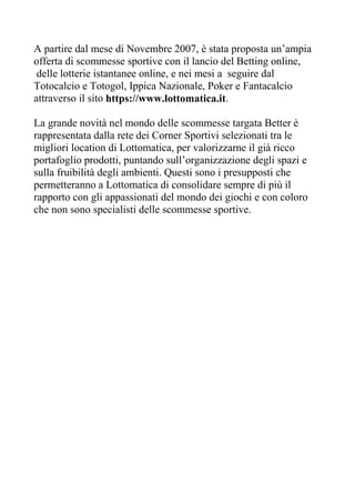 A partire dal mese di Novembre 2007, è stata proposta un’ampia
offerta di scommesse sportive con il lancio del Betting online,
 delle lotterie istantanee online, e nei mesi a seguire dal
Totocalcio e Totogol, Ippica Nazionale, Poker e Fantacalcio
attraverso il sito https://www.lottomatica.it.

La grande novità nel mondo delle scommesse targata Better è
rappresentata dalla rete dei Corner Sportivi selezionati tra le
migliori location di Lottomatica, per valorizzarne il già ricco
portafoglio prodotti, puntando sull’organizzazione degli spazi e
sulla fruibilità degli ambienti. Questi sono i presupposti che
permetteranno a Lottomatica di consolidare sempre di più il
rapporto con gli appassionati del mondo dei giochi e con coloro
che non sono specialisti delle scommesse sportive.
 
