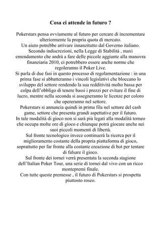 Cosa ci attende in futuro ?

Pokerstars pensa ovviamente al futuro per cercare di incrementare
              ulteriormente la propria quota di mercato.
   Un aiuto potrebbe arrivare innanzitutto dal Governo italiano.
        Secondo indiscrezioni, nella Legge di Stabilità , maxi
emendamento che andrà a fare delle piccole aggiunte alla manovra
       finanziaria 2010, ci potrebbero essere anche norme che
                      regoleranno il Poker Live.
Si parla di due fasi in questo processo di regolamentazione : in una
   prima fase si abbatteranno i vincoli legislativi che bloccano lo
  sviluppo del settore rendendo la sua redditività molto bassa per
   colpa dell’obbligo di tenere bassi i prezzi per evitare il fine di
 lucro, mentre nella seconda si assegneranno le licenze per coloro
                      che opereranno nel settore.
   Pokerstars si annuncia quindi in prima fila nel settore del cash
     game, settore che presenta grandi aspettative per il futuro.
In tale modalità di gioco non si sarà più legati alla modalità torneo
 che occupa molte ore di gioco e chiunque potrà giocare anche nei
                    suoi piccoli momenti di libertà.
      Sul fronte tecnologico invece continuerà la ricerca per il
     miglioramento costante della propria piattaforma di gioco,
 soprattutto per far fronte alla costante creazione di bot per tentare
                           di falsare il gioco.
      Sul fronte dei tornei verrà presentata la seconda stagione
  dell’Italian Poker Tour, una serie di tornei dal vivo con un ricco
                          montepremi finale.
   Con tutte queste premesse , il futuro di Pokerstars si prospetta
                            piuttosto roseo.
 