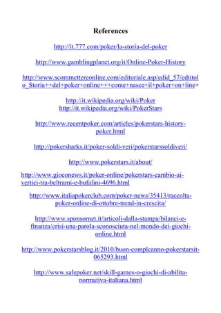 References

           http://it.777.com/poker/la-storia-del-poker

     http://www.gamblingplanet.org/it/Online-Poker-History

http://www.scommettereonline.com/editoriale.asp/edid_57/edtitol
o_Storia++del+poker+online+++come+nasce+il+poker+on+line+

                http://it.wikipedia.org/wiki/Poker
             http://it.wikipedia.org/wiki/PokerStars

     http://www.recentpoker.com/articles/pokerstars-history-
                          poker.html

    http://pokersharks.it/poker-soldi-veri/pokerstarssoldiveri/

                 http://www.pokerstars.it/about/
http://www.gioconews.it/poker-online/pokerstars-cambio-ai-
vertici-tra-beltrami-e-bufalini-4696.html
  http://www.italiapokerclub.com/poker-news/35413/raccolta-
           poker-online-di-ottobre-trend-in-crescita/

     http://www.sponsornet.it/articoli-dalla-stampa/bilanci-e-
   finanza/crisi-una-parola-sconosciuta-nel-mondo-dei-giochi-
                           online.html

http://www.pokerstarsblog.it/2010/buon-compleanno-pokerstarsit-
                         065293.html

    http://www.salepoker.net/skill-games-o-giochi-di-abilita-
                    normativa-italiana.html
 