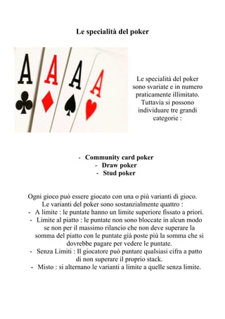 Le specialità del poker




                                        Le specialità del poker
                                       sono svariate e in numero
                                        praticamente illimitato.
                                          Tuttavia si possono
                                         individuare tre grandi
                                               categorie :




                   - Community card poker
                       - Draw poker
                        - Stud poker


Ogni gioco può essere giocato con una o più varianti di gioco.
     Le varianti del poker sono sostanzialmente quattro :
- A limite : le puntate hanno un limite superiore fissato a priori.
 - Limite al piatto : le puntate non sono bloccate in alcun modo
      se non per il massimo rilancio che non deve superare la
   somma del piatto con le puntate già poste più la somma che si
               dovrebbe pagare per vedere le puntate.
 - Senza Limiti : Il giocatore può puntare qualsiasi cifra a patto
                  di non superare il proprio stack.
 - Misto : si alternano le varianti a limite a quelle senza limite.
 