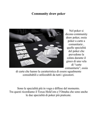 Community draw poker




                                                        Nel poker si
                                                    dicono community
                                                     draw poker, ossia
                                                       poker a carte a
                                                        comunitarie ,
                                                      quelle specialità
                                                       del poker che
                                                        prevedono la
                                                      calata durante il
                                                     gioco di una vela
                                                          di “carte
                                                    comunitarie”, ossia
     di carte che hanno la caratteristica di essere ugualmente
           consultabili e utilizzabili da tutti i giocatori.



      Sono le specialità più in voga e diffuse del momento.
Tra questi ricordiamo il Texas Hold’em e l’Omaha che sono anche
               le due specialità di poker più praticate.
 