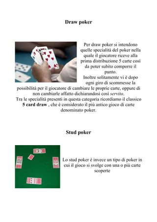 Draw poker



                                      Per draw poker si intendono
                                    quelle specialità del poker nella
                                      quale il giocatore riceve alla
                                    prima distribuzione 5 carte così
                                       da poter subito comporre il
                                                  punto.
                                      Inoltre solitamente vi è dopo
                                       ogni giro di scommesse la
possibilità per il giocatore di cambiare le proprie carte, oppure di
         non cambiarle affatto dichiarandosi così servito.
Tra le specialità presenti in questa categoria ricordiamo il classico
   5 card draw , che è considerato il più antico gioco di carte
                         denominato poker.



                           Stud poker




                         Lo stud poker è invece un tipo di poker in
                          cui il gioco si svolge con una o più carte
                                            scoperte
 