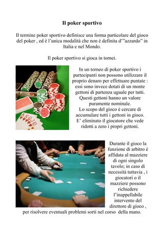 Il poker sportivo

Il termine poker sportivo definisce una forma particolare del gioco
del poker , ed è l’unica modalità che non è definita d’”azzardo” in
                         Italia e nel Mondo.

                Il poker sportivo si gioca in tornei.

                                In un torneo di poker sportivo i
                             partecipanti non possono utilizzare il
                             proprio denaro per effettuare puntate :
                              essi sono invece dotati di un monte
                              gettoni di partenza uguale per tutti.
                                 Questi gettoni hanno un valore
                                     puramente nominale.
                                Lo scopo del gioco è cercare di
                               accumulare tutti i gettoni in gioco.
                               E’ eliminato il giocatore che vede
                                 ridotti a zero i propri gettoni.


                                                Durante il gioco la
                                               funzione di arbitro è
                                               affidata al mazziere
                                                  di ogni singolo
                                                 tavolo; in caso di
                                               necessità tuttavia , i
                                                    giocatori o il
                                                mazziere possono
                                                      richiedere
                                                   l’inappellabile
                                                   intervento del
                                                direttore di gioco ,
   per risolvere eventuali problemi sorti nel corso della mano.
 