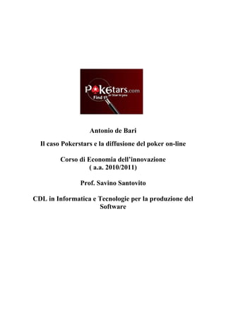 Antonio de Bari
  Il caso Pokerstars e la diffusione del poker on-line

         Corso di Economia dell’innovazione
                   ( a.a. 2010/2011)

                Prof. Savino Santovito

CDL in Informatica e Tecnologie per la produzione del
                     Software
 