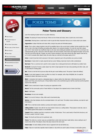 3967 players are online now!
                                                            POKER                CASINO                GAMES
                                                                                                                                                   English

How To Play            Promotions      Tournaments           VIP Program             Site Info           Player Zone               Blog                Support




                                                                       Poker Terms and Glossary
                                    Learn the meaning of poker terms in our poker dictionary.
 Poker Heaven
                                    Action: The placing of money into the pot. If there are lot of bets and raises, there is said to be a lot of action.
 Download & Open An
                                    Advertise: Showing down a weak hand in order to give the false impression that you are a loose and/or poor player.
 Account
                                    Aggressive: A player that bets and raises often, trying to buy pots and intimidate players.
 Free Poker Tutorial Video
                                    All-in: This is when a player decides to bet all his available chips on the current hand, whether he/she actually has a high
 How to play at Poker Heaven
                                    hand or else in the hope of bluffing and putting other players in an awkward situation. It is also the case that a player
 New Features                       goes “all-in” when he/she has insufficient chips to call a bet, hence betting all available chips to cover the current pot. Any
                                    subsequent bets go into a side pot in which the player will not be involved. If the hand is the highest the player will win the
 Poker Rules                        main pot, but not the side pot. A player can never receive winnings of more than what all the other players have bet for,
                                    so if an all-in exceeds other player’s bets, the extra chips are returned to the player going “all in”.
 Poker Hand Rankings
                                    Ante: A small, forced bet which everyone in the hand is required to put in the pot before any cards are dealt.
 Poker Terms
                                    Back door: A hand which is made using the last two cards. Making a back door hand is often unintentional.
 Deposit/Withdrawal Options
                                    Bad beat: This is a common term used for when a player has a really good hand and is still beaten by a better hand.
 Blackjack Rules
                                    Bankroll: An amount of money a poker player has which is kept separate from day to day spending and other costs, and
                                    is used solely for funding poker.
                                    Bet: To bet is to be the first to put any chips into the pot in each betting round. This person “opens the betting”.

                                    Blank: A card which appears to have no effect on a hand. For example; with a flop of KhQh9d, the 3c would be
                                    considered a blank. Also known as a brick.
                                    Blind: A compulsory bet made by a designated player or players before the initial deal. A blind becomes part of that
                                    player’s bet if they come into the pot. In Texas Hold’em there is the small blind equal to half the small bet and the big blind
                                    equal to the small bet.
                                    Bluff: To bet a weak hand in hopes of causing your opponents to fold.

                                    Board: The five community cards in Texas Hold’em or the player’s four exposed cards in Seven Card Stud.
                                    Boat: A full house.
                                    Broadway: An ace to ten straight.

                                    Bust: To run out of money or chips, often used in tournament play.

                                    Button: A disc that indicates who the nominated dealer is for each hand. The button moves clockwise, one step for each
                                    hand played. .
                                    Call: This is a bet that evenly matches a previous bet made by another player.

                                    Calling station: A player who calls far too many hands is known as a calling station. These players rarely bet, raise or
                                    fold. Bluffing against these players is not advisable.

                                    Capped: When a betting round has a maximum number of bets/raises. This is used mainly in fixed limit structures, and
                                    the cap is usually 1 bet and 3 raises.

                                    Case: The fourth and final card of a particular rank.

                                    Check: This refers to a no-bet / pass act, provided that no other bets have been made before, hence waiting to see if
                                    anyone else will bet. If all players check, then play moves to the next round.

                                    Check-raise: To check initially and then raise an opponent who has bet behind you.
                                    Chips: Chips are round discs typically made of plastic or clay which are used in place of money in most poker games.


                                                                                                                                     converted by Web2PDFConvert.com
 