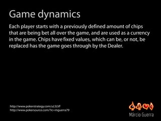 Game dynamics
Each player starts with a previously defined amount of chips
that are being bet all over the game, and are u...