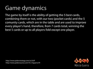 Game dynamics
The game by itself is the ability of getting the 5 best cards,
combining them or not, with our two (pocket c...