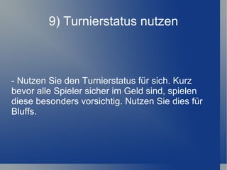 9) Turnierstatus nutzen - Nutzen Sie den Turnierstatus für sich. Kurz bevor alle Spieler sicher im Geld sind, spielen diese besonders vorsichtig. Nutzen Sie dies für Bluffs. 