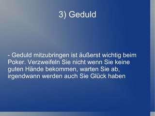 3) Geduld - Geduld mitzubringen ist äußerst wichtig beim Poker. Verzweifeln Sie nicht wenn Sie keine guten Hände bekommen, warten Sie ab, irgendwann werden auch Sie Glück haben 
