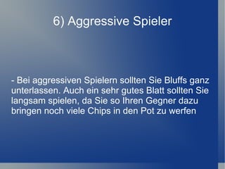 6) Aggressive Spieler - Bei aggressiven Spielern sollten Sie Bluffs ganz unterlassen. Auch ein sehr gutes Blatt sollten Sie langsam spielen, da Sie so Ihren Gegner dazu bringen noch viele Chips in den Pot zu werfen 