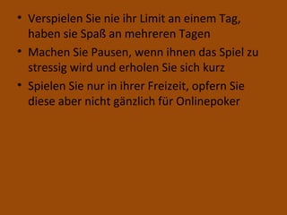 Verspielen Sie nie ihr Limit an einem Tag, haben sie Spaß an mehreren Tagen Machen Sie Pausen, wenn ihnen das Spiel zu stressig wird und erholen Sie sich kurz Spielen Sie nur in ihrer Freizeit, opfern Sie diese aber nicht gänzlich für Onlinepoker 