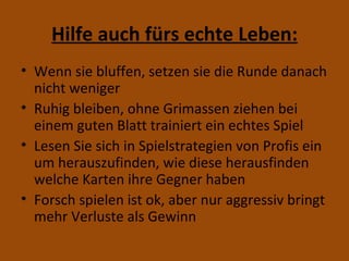 Hilfe auch fürs echte Leben: Wenn sie bluffen, setzen sie die Runde danach nicht weniger Ruhig bleiben, ohne Grimassen ziehen bei einem guten Blatt trainiert ein echtes Spiel Lesen Sie sich in Spielstrategien von Profis ein um herauszufinden, wie diese herausfinden welche Karten ihre Gegner haben Forsch spielen ist ok, aber nur aggressiv bringt mehr Verluste als Gewinn 