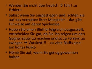 Werden Sie nicht überheblich    führt zu Fehlern Selbst wenn Sie ausgestiegen sind, achten Sie auf das Verhalten ihrer Mitspieler – das gibt Hinweise auf deren Spielweise Haben Sie einen Bluff erfolgreich ausgespielt, entscheiden Sie gut, ob Sie ihn zeigen um den Gegner sauer zu machen und so zu Fehlern zu zwingen    Vorsicht!!! – zu viele Bluffs sind ein hohes Risiko Hören Sie auf, wenn Sie genug gewonnen haben 