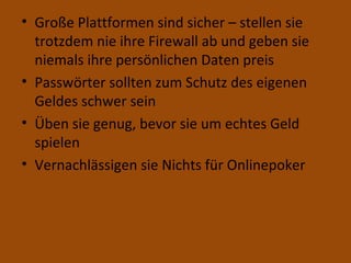 Große Plattformen sind sicher – stellen sie trotzdem nie ihre Firewall ab und geben sie niemals ihre persönlichen Daten preis Passwörter sollten zum Schutz des eigenen Geldes schwer sein Üben sie genug, bevor sie um echtes Geld spielen Vernachlässigen sie Nichts für Onlinepoker 