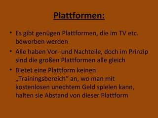 Plattformen: Es gibt genügen Plattformen, die im TV etc. beworben werden Alle haben Vor- und Nachteile, doch im Prinzip sind die großen Plattformen alle gleich Bietet eine Plattform keinen „Trainingsbereich“ an, wo man mit kostenlosen unechtem Geld spielen kann, halten sie Abstand von dieser Plattform 