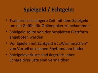 Spielgeld / Echtgeld: Trainieren sie längere Zeit mit dem Spielgeld um ein Gefühl für Onlinepoker zu bekommen Spielgeld sollte von der bespielten Plattform angeboten werden Vor Spielen mit Echtgeld ist „Warmmachen“ von Vorteil um seinen Rhythmus zu finden Spielgeldverluste sind ärgerlich, aber Echtgeldverluste sind vermeidbar 