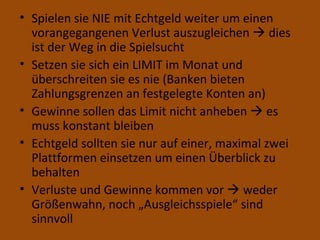 Spielen sie NIE mit Echtgeld weiter um einen vorangegangenen Verlust auszugleichen    dies ist der Weg in die Spielsucht Setzen sie sich ein LIMIT im Monat und überschreiten sie es nie (Banken bieten Zahlungsgrenzen an festgelegte Konten an) Gewinne sollen das Limit nicht anheben    es muss konstant bleiben Echtgeld sollten sie nur auf einer, maximal zwei Plattformen einsetzen um einen Überblick zu behalten Verluste und Gewinne kommen vor    weder Größenwahn, noch „Ausgleichsspiele“ sind sinnvoll 