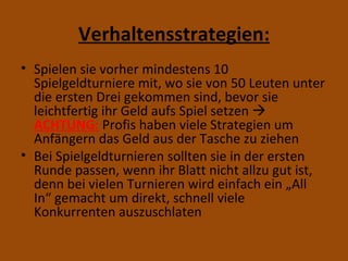 Verhaltensstrategien: Spielen sie vorher mindestens 10 Spielgeldturniere mit, wo sie von 50 Leuten unter die ersten Drei gekommen sind, bevor sie leichtfertig ihr Geld aufs Spiel setzen   ACHTUNG:  Profis haben viele Strategien um Anfängern das Geld aus der Tasche zu ziehen Bei Spielgeldturnieren sollten sie in der ersten Runde passen, wenn ihr Blatt nicht allzu gut ist, denn bei vielen Turnieren wird einfach ein „All In“ gemacht um direkt, schnell viele Konkurrenten auszuschlaten 