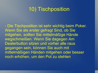 10) Tischposition - Die Tischposition ist sehr wichtig beim Poker. Wenn Sie als erster gefragt Sind, ob Sie mitgehen, sollten Sie mittelmäßige Hände wegschmeißen. Wenn Sie dagegen Am Dealerbutton sitzen und vorher alle raus gegangen sein, können Sie auch mit mittelmäßigen Händen mitgehen oder besser noch erhöhen, um den Pot zu stehlen 