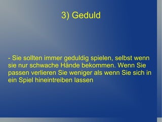 3) Geduld - Sie sollten immer geduldig spielen, selbst wenn sie nur schwache Hände bekommen. Wenn Sie passen verlieren Sie weniger als wenn Sie sich in ein Spiel hineintreiben lassen 
