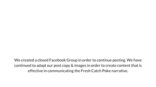 WeKeptSwimming!
We created a closed Facebook Group in order to continue posting. We have
continued to adapt our post copy & images in order to create content that is
effective in communicating the Fresh Catch Poke narrative.
 