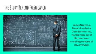 theStoryBehindFreshcatch
James Nguyen, a
financial analyst at
Cisco Systems, Inc.,
wanted more out of
life than career
crunching numbers all
day, everyday.
 