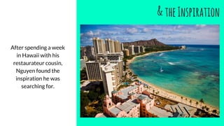 &theInspiration
After spending a week
in Hawaii with his
restaurateur cousin,
Nguyen found the
inspiration he was
searching for.
 