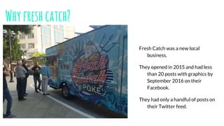 Whyfreshcatch?
Fresh Catch was a new local
business.
They opened in 2015 and had less
than 20 posts with graphics by
September 2016 on their
Facebook.
They had only a handful of posts on
their Twitter feed.
 