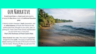 ourNarrativeFresh Catch Poke is a food truck dedicated to
bringing the Bay Area a taste of traditional Hawaiian
poke.
It blends modern Hawaiian, fresh preparation, and
an artful balance of Pacific Rim flavors for the
perfect poke bowl. Brought to your party, park, or
parking lot, Fresh Catch Poke serves sophistication
on your lunch hour, or any hour.
That’s the freshness of Fresh Catch Poke.
Ideas Invoked: New rain. The crack of vegetables
straight from the earth. The spray of salt from the
wave crashing over the bow of the boat at it churns
into the harbor. Rinsing off after you get out of the
ocean.
 