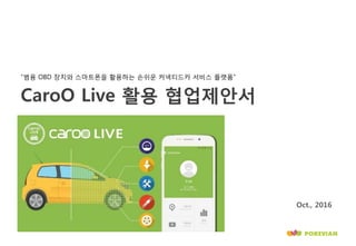 CaroO Live 활용 협업제안서
“범용 OBD 장치와 스마트폰을 활용하는 손쉬운 커넥티드카 서비스 플랫폼”
Oct., 2016
 
